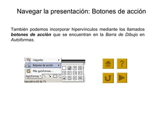 Navegar la presentación: Botones de acción También podemos incorporar hipervínculos mediante los llamados  botones de acción  que  se encuentran en la  Barra de Dibujo  en  Autoformas .  