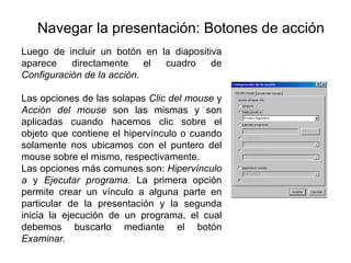 Navegar la presentación: Botones de acción Luego de incluir un botón en la diapositiva aparece directamente el cuadro de  Configuración de la acción. Las opciones de las solapas  Clic del mouse  y  Acción del mouse  son las mismas y son aplicadas cuando hacemos clic sobre el objeto que contiene el hipervínculo o cuando solamente nos ubicamos con el puntero del mouse sobre el mismo, respectivamente. Las opciones más comunes son:  Hipervínculo a  y  Ejecutar programa . La primera opción permite crear un vínculo a alguna parte en particular de la presentación y la segunda inicia la ejecución de un programa, el cual debemos buscarlo mediante el botón  Examinar .   