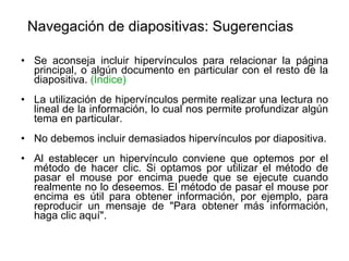 Navegación de diapositivas: Sugerencias Se aconseja incluir hipervínculos para relacionar la página principal, o algún documento en particular con el resto de la diapositiva.  (Índice) La utilización de hipervínculos permite realizar una lectura no lineal de la información, lo cual nos permite profundizar algún tema en particular. No debemos incluir demasiados hipervínculos por diapositiva. Al establecer un hipervínculo conviene que optemos por el método de hacer clic. Si optamos por utilizar el método de pasar el mouse por encima puede que se ejecute cuando realmente no lo deseemos. El método de pasar el mouse por encima es útil para obtener información, por ejemplo, para reproducir un mensaje de "Para obtener más información, haga clic aquí".   