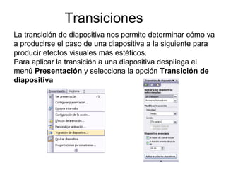 Transiciones La transición de diapositiva nos permite determinar cómo va a producirse el paso de una diapositiva a la siguiente para producir efectos visuales más estéticos. Para aplicar la transición a una diapositiva despliega el menú  Presentación  y selecciona la opción  Transición de diapositiva 