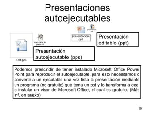 Presentaciones autoejecutables Podemos prescindir de tener instalado Microsoft Office Power Point para reproducir el autoejecutable, para esto necesitamos o convertir a un ejecutable una vez lista la presentación mediante un programa (no gratuito) que toma un ppt y lo transforma a exe, o instalar un visor de Microsoft Office, el cual es gratuito. (Más inf. en anexo) Presentación editable (ppt)  Presentación autoejecutable (pps)  