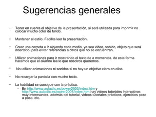 Sugerencias generales Tener en cuenta el objetivo de la presentación, si será utilizada para imprimir no colocar mucho color de fondo. Mantener el estilo. Facilita leer la presentación. Crear una carpeta e ir alojando cada medio, ya sea video, sonido, objeto que será insertado, para evitar referencias a datos que no se encuentran. Utilizar animaciones para ir mostrando el texto de a momentos, de esta forma hacemos que el alumno lea lo que nosotros queremos. No utilizar animaciones ni sonidos si no hay un objetivo claro en ellos. No recargar la pantalla con mucho texto. La habilidad se consigue con la práctica. En  http://www.aulaclic.es/power2003/index.htm  y  http://www.aulaclic.es/power2007/index.htm  hay videos tutoriales interactivos muy interesantes, además del tutorial, videos tutoriales prácticos, ejercicios paso a paso, etc. 