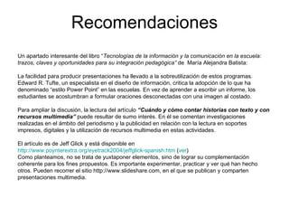 Recomendaciones Un apartado interesante del libro “ Tecnologías de la información y la comunicación en la escuela: trazos, claves y oportunidades para su integración pedagógica”  de  María Alejandra Batista: La facilidad para producir presentaciones ha llevado a la sobreutilización de estos programas. Edward R. Tufte, un especialista en el diseño de información, critica la adopción de lo que ha denominado “estilo Power Point” en las escuelas. En vez de aprender a escribir un informe, los estudiantes se acostumbran a formular oraciones desconectadas con una imagen al costado. Para ampliar la discusión, la lectura del artículo  “Cuándo y cómo contar historias con texto y con recursos multimedia”  puede resultar de sumo interés. En él se comentan investigaciones realizadas en el ámbito del periodismo y la publicidad en relación con la lectura en soportes impresos, digitales y la utilización de recursos multimedia en estas actividades. El artículo es de Jeff Glick y está disponible en  http://www.poynterextra.org/eyetrack2004/jeffglick-spanish.htm  ( ver ) Como planteamos, no se trata de yuxtaponer elementos, sino de lograr su complementación coherente para los fines propuestos. Es importante experimentar, practicar y ver qué han hecho otros. Pueden recorrer el sitio http://www.slideshare.com, en el que se publican y comparten presentaciones multimedia. 