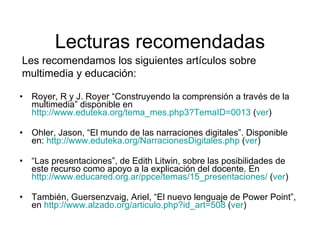 Lecturas recomendadas Royer, R y J. Royer “Construyendo la comprensión a través de la multimedia” disponible en  http://www.eduteka.org/tema_mes.php3?TemaID=0013  ( ver ) Ohler, Jason, “El mundo de las narraciones digitales”. Disponible en:  http://www.eduteka.org/NarracionesDigitales.php  ( ver ) “ Las presentaciones”, de Edith Litwin, sobre las posibilidades de este recurso como apoyo a la explicación del docente. En  http://www.educared.org.ar/ppce/temas/15_presentaciones/  ( ver ) También, Guersenzvaig, Ariel, “El nuevo lenguaje de Power Point”, en  http://www.alzado.org/articulo.php?id_art=508  ( ver ) Les recomendamos los siguientes artículos sobre multimedia y educación: 