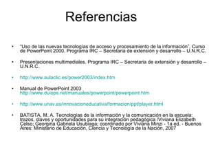 Referencias “ Uso de las nuevas tecnologías de acceso y procesamiento de la información”. Curso de PowerPoint 2000. Programa IRC – Secretaria de extensión y desarrollo – U.N.R.C.  Presentaciones multimediales.  Programa IRC – Secretaria de extensión y desarrollo – U.N.R.C.   http://www.aulaclic.es/power2003/index.htm Manual de PowerPoint 2003  http://www.duiops.net/manuales/powerpoint/powerpoint.htm http://www.unav.es/innovacioneducativa/formacion/ppt/player.html BATISTA, M. A. Tecnologías de la información y la comunicación en la escuela: trazos, claves y oportunidades para su integración pedagógica /Viviana Elizabeth Celso; Georgina Gabriela Usubiaga; coordinado por Viviana Minzi - 1a ed. - Buenos Aires: Ministerio de Educación, Ciencia y Tecnología de la Nación, 2007  