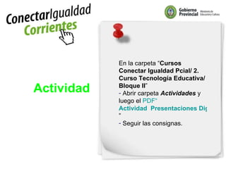 Actividad En la carpeta “ Cursos Conectar Igualdad Pcial/ 2. Curso Tecnología Educativa/ Bloque II ”  Abrir carpeta  Actividades  y luego el  PDF“ Actividad  Presentaciones Digitales ” Seguir las consignas. 