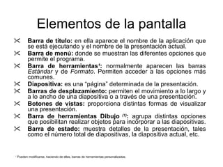 Elementos de la pantalla Barra de título:  en ella aparece el nombre de la aplicación que se está ejecutando y el nombre de la presentación actual. Barra de menú:  donde se muestran las diferentes opciones que permite  el programa . Barra de herramientas 1 :  normalmente aparecen  las  barras  Estándar  y de  Formato . Permiten acce der  a las opciones más comunes. Diapositiva:  es una “página” determinada de la presentación. Barras de desplazamiento:  permiten el movimiento a lo largo y a lo ancho de una diapositiva o a través de una presentación. Botones de vistas:  proporciona distintas formas de visualizar una presentación. Barra de herramientas Dibujo   (1) :  agrupa distintas opciones que posibilitan realizar objetos para incorporar a las diapositivas. Barra de estado:  muestra detalles de la presentación, tales como el número total de diapositivas, la diapositiva actual, etc. 1  Pueden modificarse, haciendo de ellas, barras de herramientas personalizadas. 
