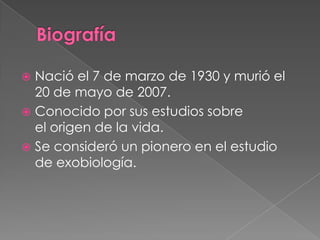  Nació el 7 de marzo de 1930 y murió el
  20 de mayo de 2007.
 Conocido por sus estudios sobre
  el origen de la vida.
 Se consideró un pionero en el estudio
  de exobiología.
 