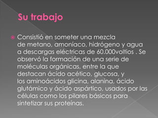    Consistió en someter una mezcla
    de metano, amoníaco, hidrógeno y agua
    a descargas eléctricas de 60.000voltios . Se
    observó la formación de una serie de
    moléculas orgánicas, entre la que
    destacan ácido acético, glucosa, y
    los aminoácidos glicina, alanina, ácido
    glutámico y ácido aspártico, usados por las
    células como los pilares básicos para
    sintetizar sus proteínas.
 