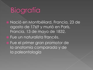  Nació en Montbéliard, Francia, 23 de
  agosto de 1769 y murió en París,
  Francia, 13 de mayo de 1832.
 Fue un naturalista francés.
 Fue el primer gran promotor de
  la anatomía comparada y de
  la paleontología
 