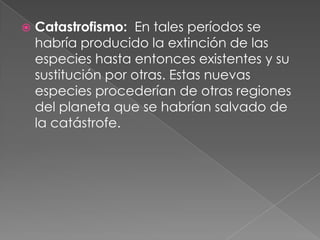    Catastrofismo: En tales períodos se
    habría producido la extinción de las
    especies hasta entonces existentes y su
    sustitución por otras. Estas nuevas
    especies procederían de otras regiones
    del planeta que se habrían salvado de
    la catástrofe.
 