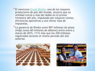 *El mexicano Grupo Bimbo, uno de los mayores
productores de pan del mundo, anuncia que su
utilidad creció a más del doble en el primer
trimestre del año, impulsado por mayores ventas,
eficiencias operativas y una menor tasa de
impuestos.
*La ganancia de Bimbo sumó 907 millones de pesos
(mdp) (unos 60 millones de dólares) entre enero y
marzo de 2015, 111% más que los 430 millones
registrados durante el mismo periodo del año
anterior.
 