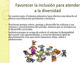 Favorecer la inclusión para atender
                    a la diversidad
   En nuestro país, el sistema educativo hace efectivo este derecho al
    ofrecer una educación pertinente e inclusiva.

 Pertinente porque valora, protege y desarrolla las culturas y sus
  visiones y conocimientos del mundo, mismos que se incluyen en
  el desarrollo curricular.
 Inclusiva porque se ocupa de reducir al máximo la desigualdad
  del acceso a las oportunidades, y evita los distintos tipos de
  discriminación a los que están expuestos niñas, niños y
  adolescentes.
 