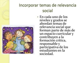 Incorporar temas de relevancia
             social
            En cada uno de los
             niveles y grados se
             abordan temas de
             relevancia social que
             forman parte de más de
             un espacio curricular y
             contribuyen a la
             formación crítica,
             responsable y
             participativa de los
             estudiantes en la
             sociedad.
 