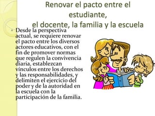 Renovar el pacto entre el
                    estudiante,
          el docente, la familia y la escuela
   Desde la perspectiva
    actual, se requiere renovar
    el pacto entre los diversos
    actores educativos, con el
    fin de promover normas
    que regulen la convivencia
    diaria, establezcan
    vínculos entre los derechos
    y las responsabilidades, y
    delimiten el ejercicio del
    poder y de la autoridad en
    la escuela con la
    participación de la familia.
 