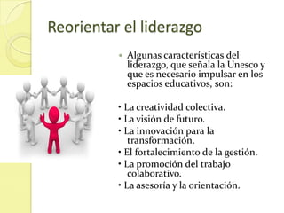 Reorientar el liderazgo
             Algunas características del
              liderazgo, que señala la Unesco y
              que es necesario impulsar en los
              espacios educativos, son:

          • La creatividad colectiva.
          • La visión de futuro.
          • La innovación para la
             transformación.
          • El fortalecimiento de la gestión.
          • La promoción del trabajo
             colaborativo.
          • La asesoría y la orientación.
 