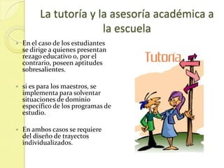 La tutoría y la asesoría académica a
                        la escuela
   En el caso de los estudiantes
    se dirige a quienes presentan
    rezago educativo o, por el
    contrario, poseen aptitudes
    sobresalientes.

   si es para los maestros, se
    implementa para solventar
    situaciones de dominio
    específico de los programas de
    estudio.

   En ambos casos se requiere
    del diseño de trayectos
    individualizados.
 