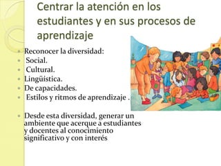 Centrar la atención en los
       estudiantes y en sus procesos de
       aprendizaje
   Reconocer la diversidad:
   Social.
   Cultural.
   Lingüística.
   De capacidades.
   Estilos y ritmos de aprendizaje .

   Desde esta diversidad, generar un
    ambiente que acerque a estudiantes
    y docentes al conocimiento
    significativo y con interés
 
