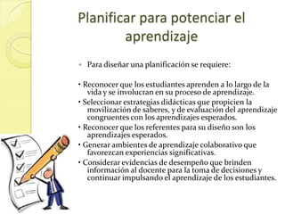 Planificar para potenciar el
        aprendizaje
   Para diseñar una planificación se requiere:

• Reconocer que los estudiantes aprenden a lo largo de la
   vida y se involucran en su proceso de aprendizaje.
• Seleccionar estrategias didácticas que propicien la
   movilización de saberes, y de evaluación del aprendizaje
   congruentes con los aprendizajes esperados.
• Reconocer que los referentes para su diseño son los
   aprendizajes esperados.
• Generar ambientes de aprendizaje colaborativo que
   favorezcan experiencias significativas.
• Considerar evidencias de desempeño que brinden
   información al docente para la toma de decisiones y
   continuar impulsando el aprendizaje de los estudiantes.
 