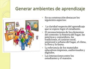 Generar ambientes de aprendizaje
               En su construcción destacan los
                siguientes aspectos:

                La claridad respecto del aprendizaje
                que se espera logre el estudiante.
               El reconocimiento de los elementos
                del contexto: la historia del lugar, las
                prácticas y costumbres, las
                tradiciones, el carácter rural,
                semirural o urbano del lugar, el clima,
                la flora y la fauna.
               La relevancia de los materiales
                educativos impresos, audiovisuales y
                digitales.
               Las interacciones entre los
                estudiantes y el maestro.
 