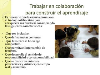 Trabajar en colaboración
                   para construir el aprendizaje
   Es necesario que la escuela promueva
    el trabajo colaborativo para
    enriquecer sus prácticas considerando
    las siguientes características:

    Que sea inclusivo.
   Que defina metas comunes.
    Que favorezca el liderazgo
    compartido.
   Que permita el intercambio de
    recursos.
   Que desarrolle el sentido de
    responsabilidad y corresponsabilidad.
   Que se realice en entornos
    presenciales y virtuales, en tiempo
    real y asíncrono.
 