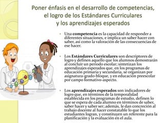 Poner énfasis en el desarrollo de competencias,
    el logro de los Estándares Curriculares
         y los aprendizajes esperados
             Una competencia es la capacidad de responder a
              diferentes situaciones, e implica un saber hacer con
              saber, así como la valoración de las consecuencias de
              ese hacer.

             Los Estándares Curriculares son descriptores de
              logro y definen aquello que los alumnos demostrarán
              al concluir un periodo escolar; sintetizan los
              aprendizajes esperados que, en los programas de
              educación primaria y secundaria, se organizan por
              asignatura-grado-bloque, y en educación preescolar
              por campo formativo-aspecto.

             Los aprendizajes esperados son indicadores de
              logro que, en términos de la temporalidad
              establecida en los programas de estudio, definen lo
              que se espera de cada alumno en términos de saber,
              saber hacer y saber ser; además, le dan concreción al
              trabajo docente al hacer constatable lo que los
              estudiantes logran, y constituyen un referente para la
              planificación y la evaluación en el aula.
 