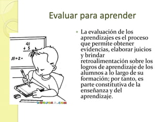 Evaluar para aprender
         La evaluación de los
          aprendizajes es el proceso
          que permite obtener
          evidencias, elaborar juicios
          y brindar
          retroalimentación sobre los
          logros de aprendizaje de los
          alumnos a lo largo de su
          formación; por tanto, es
          parte constitutiva de la
          enseñanza y del
          aprendizaje.
 