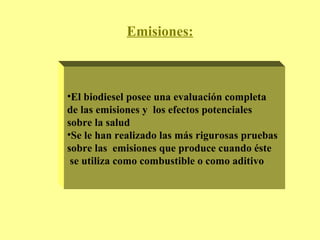 Emisiones: El biodiesel posee una evaluación completa  de las emisiones y  los efectos potenciales  sobre la salud Se le han realizado las más rigurosas pruebas sobre las  emisiones que produce cuando éste se utiliza como combustible o como aditivo 