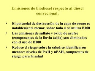 Emisiones de biodiesel respecto al diesel convecional: El potencial de destrucción de la capa de ozono es notablemente menor, sobre todo si se utiliza B100 Las emisiones de sulfato y óxido de azufre (componentes de la lluvia ácida) son eliminados con el uso de B100 Reduce el riesgo sobre la salud:se identificaron menores niveles de PAH y nPAH, compuestos de riesgo para la salud   