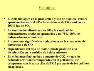 Ventajas: El ciclo biológico en la producción y uso de biodiesel reduce aproximadamente el 80% las emisiones de C0 y casi en un 100% las de SO 2 La combustión disminuye en 90% la cantidad de hidrocarburos totales no quemados y un 75%-90% los hidrocarburos aromáticos Proporciona significativas reducciones en la emanación de partículas y de CO Dependiendo del tipo de motor, puede producir una disminución en la emisión de óxidos nitrosos En el balance final no hay aumento de CO2, ya que las reducidas emisiones(comparado con el petrodiesel) se compensan con la absorción de CO2 por parte de los cultivos oleaginosos. 