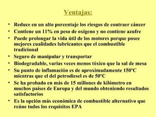 Ventajas: Reduce en un alto porcentaje los riesgos de contraer cáncer Contiene un 11% en peso de oxígeno y no contiene azufre Puede prolongar la vida útil de los motores porque posee mejores cualidades lubricantes que el combustible tradicional Seguro de manipular y transportar Biodegradable, varias veces menos tóxico que la sal de mesa Su punto de inflamación es de aproximadamente 150ºC mientras que el del petrodiesel es de 50ºC Se ha probado en más de 15 millones de kilómetro en muchos países de Europa y del mundo obteniendo resultados satisfactorios Es la opción más económica de combustible alternativo que reúne todos los requisitos EPA 