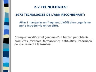2.2 TECNOLOGIES: 1973 TECNOLOGIES DE L’ADN RECOMBINANT:  Aïllar i manipular un fragment d’ADN d’un organisme per a introduir-lo en un altre.  Exemple: modificar el genoma d’un bacteri per obtenir  productes d'interès farmacèutic; antibiòtics, l’hormona del creixement i la insulina. 