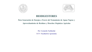 BIODIGESTORES
Para Generación de Energía a Través del Tratamiento de Aguas Negras y
Aprovechamiento de Residuos y Desechos Orgánicos Agrícolas
Por: Leonardo Taylhardat
UCV- Facultad de Agronomía
 