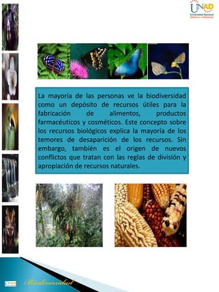 La mayoría de las personas ve la biodiversidad
como un depósito de recursos útiles para la
fabricación     de      alimentos,     productos
farmacéuticos y cosméticos. Este concepto sobre
los recursos biológicos explica la mayoría de los
temores de desaparición de los recursos. Sin
embargo, también es el origen de nuevos
conflictos que tratan con las reglas de división y
apropiación de recursos naturales.
 