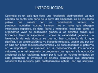 INTRODUCCION
Colombia es un país que tiene una fortalecida biodiversidad, ya que
además de contar con parte de la selva del amazonas, es de los pocos
países      que    cuenta     con   un    considerable    número      de
paramos, montañas, costas, llanuras, ríos y mares que albergan
incontables especies, de flora, fauna y minerales. toda esta gama de
organismos vivos se desarrollan gracias a los distintos climas que
favorecen tanto la especiación como la variabilidad genética. Lo
lamentable de esta riqueza es que no hay conciencia de lo que
significa, y su conservación se ve bastante relegada, puesto que por ser
un país con pocos recursos económicos y de poco desarrollo el gobierno
no ve importante la inversión en la conservación de los recursos
naturales, ni en el desarrollo de programas que ayuden a la educación
ambiental de los habitantes. razón por la cual en muchos territorios se
esta generando la inversión de dineros extranjeros que pretenden
conservar los recursos para posteriormente cobrar por sus servicios.
 
