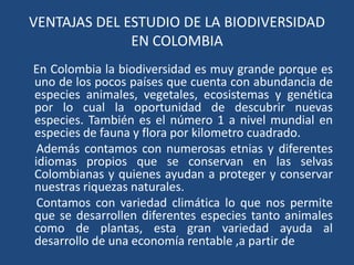 VENTAJAS DEL ESTUDIO DE LA BIODIVERSIDAD
              EN COLOMBIA
En Colombia la biodiversidad es muy grande porque es
uno de los pocos países que cuenta con abundancia de
especies animales, vegetales, ecosistemas y genética
por lo cual la oportunidad de descubrir nuevas
especies. También es el número 1 a nivel mundial en
especies de fauna y flora por kilometro cuadrado.
 Además contamos con numerosas etnias y diferentes
idiomas propios que se conservan en las selvas
Colombianas y quienes ayudan a proteger y conservar
nuestras riquezas naturales.
 Contamos con variedad climática lo que nos permite
que se desarrollen diferentes especies tanto animales
como de plantas, esta gran variedad ayuda al
desarrollo de una economía rentable ,a partir de
 