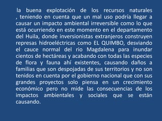 la buena explotación de los recursos naturales
, teniendo en cuenta que un mal uso podría llegar a
causar un impacto ambiental irreversible como lo que
está ocurriendo en este momento en el departamento
del Huila, donde inversionistas extranjeros construyen
represas hidroeléctricas como EL QUIMBO, desviando
el cauce normal del rio Magdalena para inundar
cientos de hectáreas y acabando con todas las especies
de flora y fauna ahí existentes, causando daños a
familias que son despojadas de sus territorios y no son
tenidos en cuenta por el gobierno nacional que con sus
grandes proyectos solo piensa en un crecimiento
económico pero no mide las consecuencias de los
impactos ambientales y sociales que se están
causando.
 