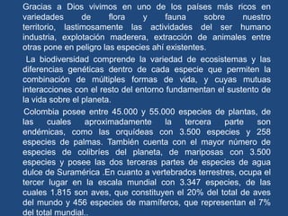 Gracias a Dios vivimos en uno de los países más ricos en
variedades       de     flora    y     fauna     sobre     nuestro
territorio, lastimosamente las actividades del ser humano
industria, explotación maderera, extracción de animales entre
otras pone en peligro las especies ahí existentes.
 La biodiversidad comprende la variedad de ecosistemas y las
diferencias genéticas dentro de cada especie que permiten la
combinación de múltiples formas de vida, y cuyas mutuas
interacciones con el resto del entorno fundamentan el sustento de
la vida sobre el planeta.
 Colombia posee entre 45.000 y 55.000 especies de plantas, de
las     cuales    aproximadamente      la   tercera   parte   son
endémicas, como las orquídeas con 3.500 especies y 258
especies de palmas. También cuenta con el mayor número de
especies de colibríes del planeta, de mariposas con 3.500
especies y posee las dos terceras partes de especies de agua
dulce de Suramérica .En cuanto a vertebrados terrestres, ocupa el
tercer lugar en la escala mundial con 3.347 especies, de las
cuales 1.815 son aves, que constituyen el 20% del total de aves
del mundo y 456 especies de mamíferos, que representan el 7%
del total mundial..
 
