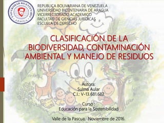REPUBLICA BOLIVARIANA DE VENEZUELA
UNIVERSIDAD BICENTENARIA DE ARAGUA
VICERRECTORADO ACADEMICO
FACULTAD DE CIENCIAS JURÍDICAS
ESCUELA DE DERECHO
CLASIFICACIÓN DE LA
BIODIVERSIDAD, CONTAMINACIÓN
AMBIENTAL Y MANEJO DE RESIDUOS
Autora:
Sulma Aular
C.I.: V-13.681.682
Curso :
Educación para la Sostenibilidad
Valle de la Pascua, Noviembre de 2016.
 