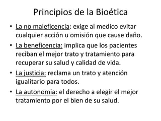 Principios de la Bioética
• La no maleficencia: exige al medico evitar
cualquier acción u omisión que cause daño.
• La beneficencia: implica que los pacientes
reciban el mejor trato y tratamiento para
recuperar su salud y calidad de vida.
• La justicia: reclama un trato y atención
igualitario para todos.
• La autonomia: el derecho a elegir el mejor
tratamiento por el bien de su salud.
 