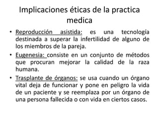 Implicaciones éticas de la practica
medica
• Reproducción asistida: es una tecnología
destinada a superar la infertilidad de alguno de
los miembros de la pareja.
• Eugenesia: consiste en un conjunto de métodos
que procuran mejorar la calidad de la raza
humana.
• Trasplante de órganos: se usa cuando un órgano
vital deja de funcionar y pone en peligro la vida
de un paciente y se reemplaza por un órgano de
una persona fallecida o con vida en ciertos casos.
 