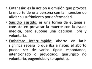• Eutanasia: es la acción u omisión que provoca
la muerte de una persona con la intención de
aliviar su sufrimiento por enfermedad.
• Suicidio asistido: es una forma de eutanasia,
consiste en provocar la muerte con la ayuda
medica, pero supone una decisión libre y
voluntaria.
• Embarazo interrumpido: aborto en latín
significa separa lo que iba a nacer, el aborto
puede ser de varios tipos: espontaneo,
intencionado o provocado, quirúrgico no
voluntario, eugenésico y terapéutico.
 