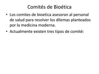 Comités de Bioética
• Los comites de bioetica asesoran al personal
de salud para resolver los dilemas planteados
por la medicina moderna.
• Actualmente existen tres tipos de comité:
 