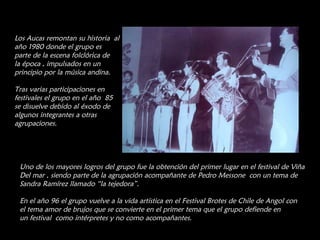 Los Aucas remontan su historia  al año 1980 donde el grupo es parte de la escena folclórica de la época , impulsados en un principio por la música andina. Tras varias participaciones en festivales el grupo en el año  85 se disuelve debido al éxodo de algunos integrantes a otras agrupaciones. Uno de los mayores logros del grupo fue la obtención del primer lugar en el festival de Viña Del mar , siendo parte de la agrupación acompañante de Pedro Messone  con un tema de  Sandra Ramírez llamado “la tejedora”. En el año 96 el grupo vuelve a la vida artística en el Festival Brotes de Chile de Angol con el tema amor de brujos que se convierte en el primer tema que el grupo defiende en un festival  como intérpretes y no como acompañantes. 