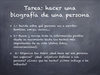 Tarea: hacer una
biografía de una persona
1.- Decide sobre qué persona vas a escribir:
familiar, amigo, vecino,...

2.- Busca y recoge toda la información posible:
desde su nacimiento hasta los hechos más
importantes de su vida (datos, fotos,
conversaciones).

 3.- Organiza tus datos: ¿Qué hace ser esa persona
tan especial? ¿Qué adjetivos definen a esa
persona? ¿Cosas que ha hecho? ¿Cómo influye o ha
influido?
 
