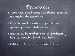Proceso
 Una vez que tienes los datos escribe
un guión de escritura

Escribe un borrador a partir del
guión que has elaborado.

Revisa el borrador con el profesor y
haz la versión final del texto

Edita la biografía: añade fotos
 
