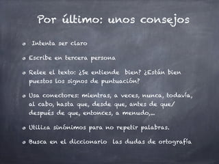 Por último: unos consejos

Intenta ser claro

Escribe en tercera persona

Relee el texto: ¿Se entiende bien? ¿Están bien
puestos los signos de puntuación?

Usa conectores: mientras, a veces, nunca, todavía,
al cabo, hasta que, desde que, antes de que/
después de que, entonces, a menudo,...

Utiliza sinónimos para no repetir palabras.

Busca en el diccionario las dudas de ortografía
 