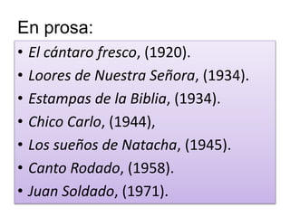 En prosa: 
• El cántaro fresco, (1920). 
• Loores de Nuestra Señora, (1934). 
• Estampas de la Biblia, (1934). 
• Chico Carlo, (1944), 
• Los sueños de Natacha, (1945). 
• Canto Rodado, (1958). 
• Juan Soldado, (1971). 
