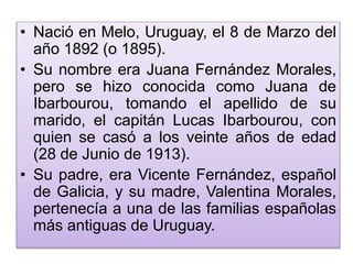 • Nació en Melo, Uruguay, el 8 de Marzo del 
año 1892 (o 1895). 
• Su nombre era Juana Fernández Morales, 
pero se hizo conocida como Juana de 
Ibarbourou, tomando el apellido de su 
marido, el capitán Lucas Ibarbourou, con 
quien se casó a los veinte años de edad 
(28 de Junio de 1913). 
• Su padre, era Vicente Fernández, español 
de Galicia, y su madre, Valentina Morales, 
pertenecía a una de las familias españolas 
más antiguas de Uruguay. 
 