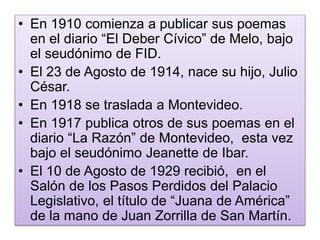 • En 1910 comienza a publicar sus poemas 
en el diario “El Deber Cívico” de Melo, bajo 
el seudónimo de FID. 
• El 23 de Agosto de 1914, nace su hijo, Julio 
César. 
• En 1918 se traslada a Montevideo. 
• En 1917 publica otros de sus poemas en el 
diario “La Razón” de Montevideo, esta vez 
bajo el seudónimo Jeanette de Ibar. 
• El 10 de Agosto de 1929 recibió, en el 
Salón de los Pasos Perdidos del Palacio 
Legislativo, el título de “Juana de América” 
de la mano de Juan Zorrilla de San Martín. 
 